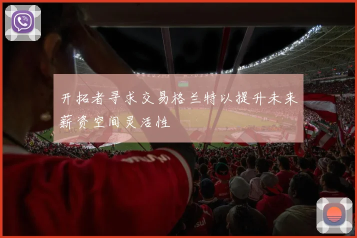 开拓者寻求交易格兰特以提升未来薪资空间灵活性