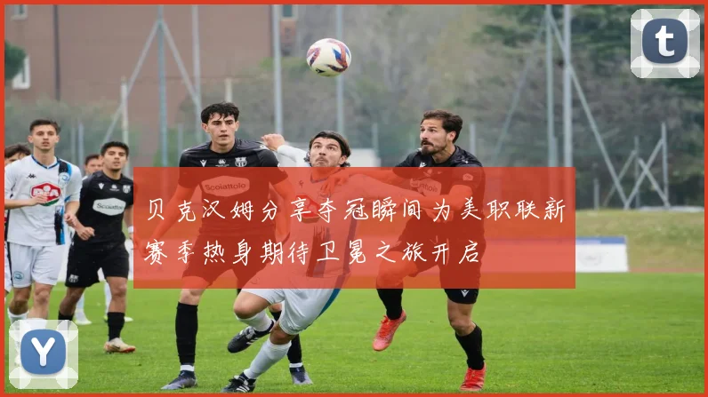 贝克汉姆分享夺冠瞬间为美职联新赛季热身期待卫冕之旅开启