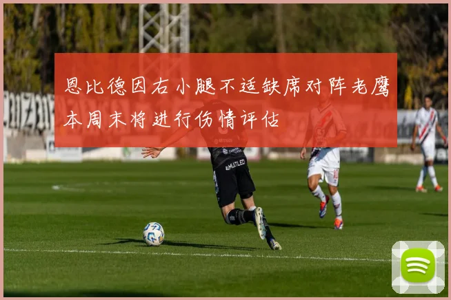 恩比德因右小腿不适缺席对阵老鹰本周末将进行伤情评估
