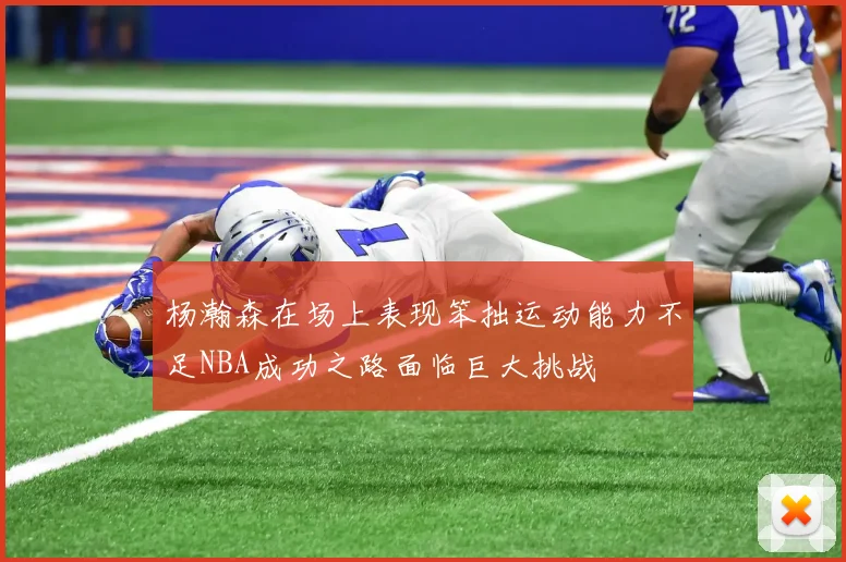杨瀚森在场上表现笨拙运动能力不足NBA成功之路面临巨大挑战