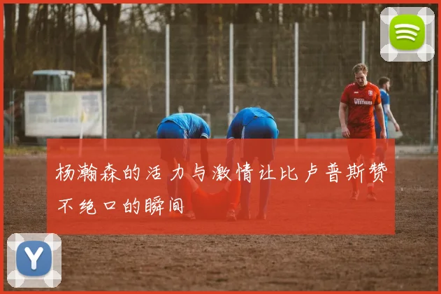 杨瀚森的活力与激情让比卢普斯赞不绝口的瞬间