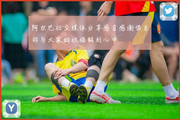 阿尔巴社交媒体分享感言感谢俱乐部与大家的祝福铭刻心中