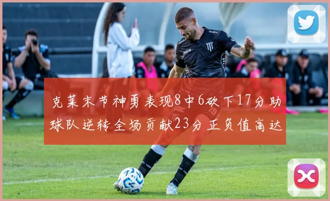 克莱末节神勇表现8中6砍下17分助球队逆转全场贡献23分正负值高达15