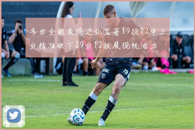 韦尔全能表现进化显著19投12中三分精准砍下29分12板展现统治力