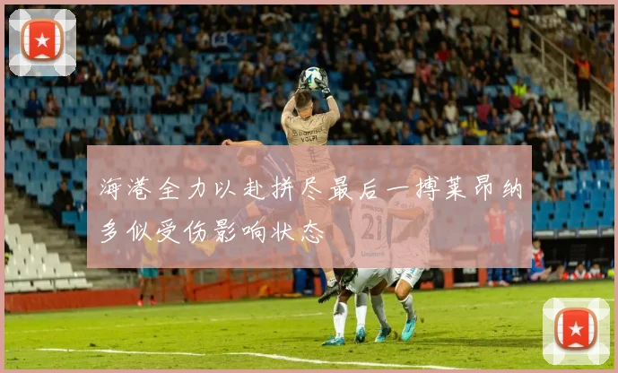 海港全力以赴拼尽最后一搏莱昂纳多似受伤影响状态