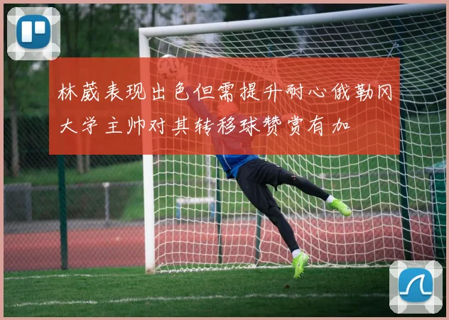 林葳表现出色但需提升耐心俄勒冈大学主帅对其转移球赞赏有加