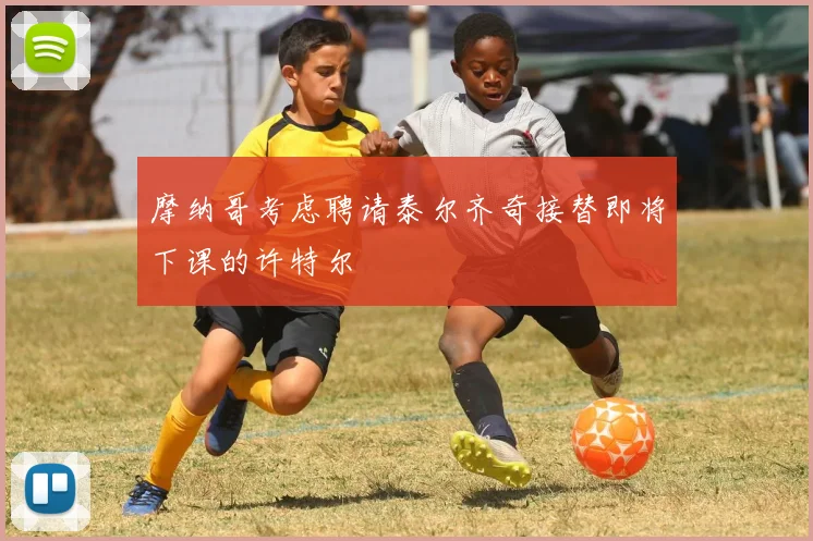 摩纳哥考虑聘请泰尔齐奇接替即将下课的许特尔