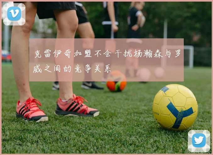 克雷伊奇加盟不会干扰杨瀚森与罗威之间的竞争关系