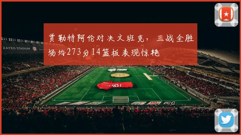 贾勒特阿伦对决文班克，三战全胜场均273分14篮板表现惊艳