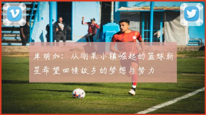 库明加：从刚果小镇崛起的篮球新星希望回馈故乡的梦想与努力