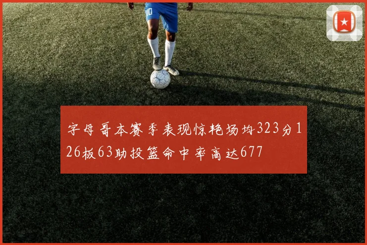 字母哥本赛季表现惊艳场均323分126板63助投篮命中率高达677