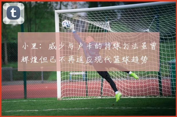 小里：威少与卢卡的持球打法虽曾辉煌但已不再适应现代篮球趋势